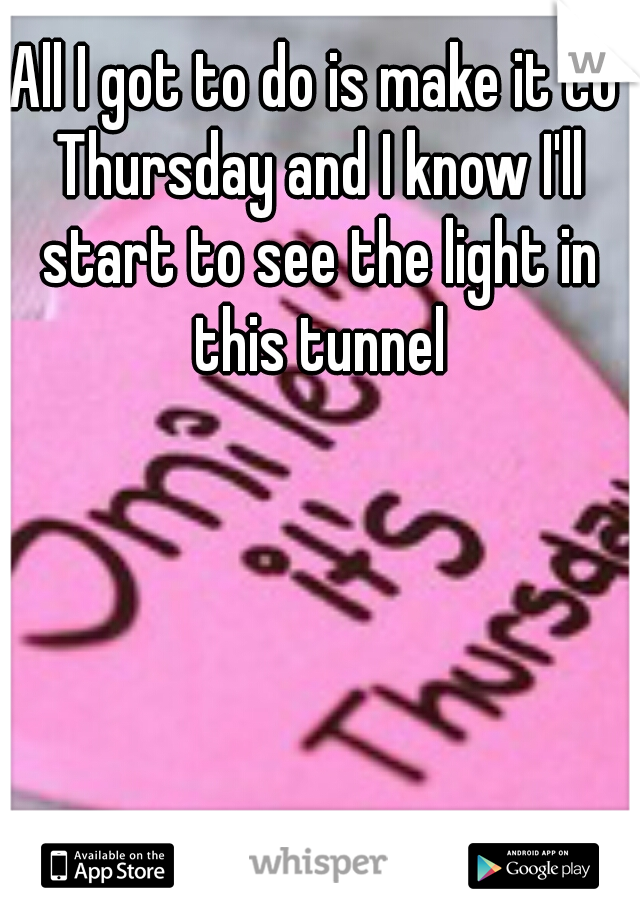 All I got to do is make it to Thursday and I know I'll start to see the light in this tunnel