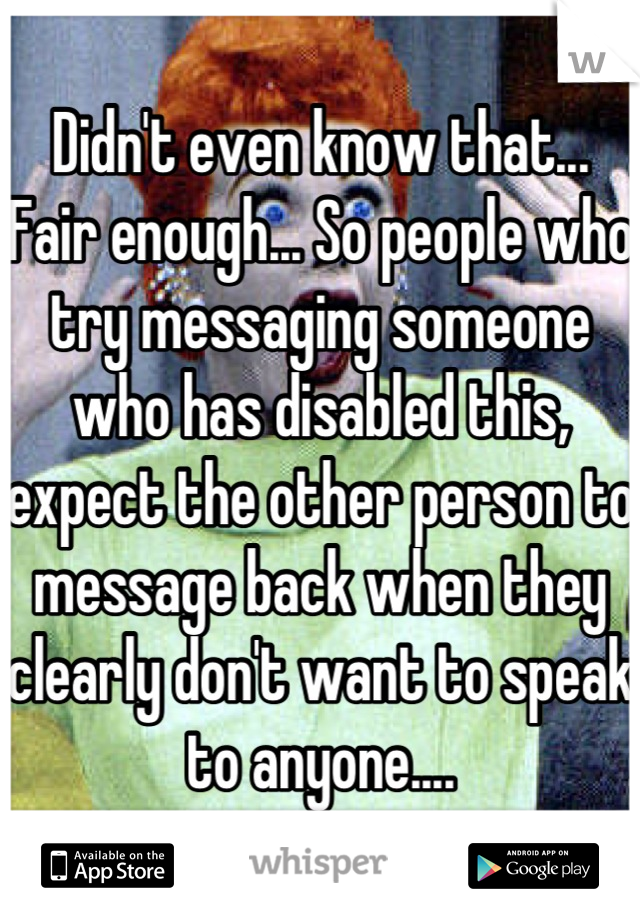 Didn't even know that... Fair enough... So people who try messaging someone who has disabled this, expect the other person to message back when they clearly don't want to speak to anyone....