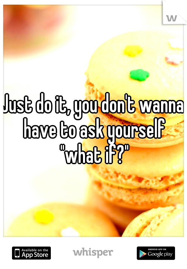 Just do it, you don't wanna have to ask yourself "what if?"