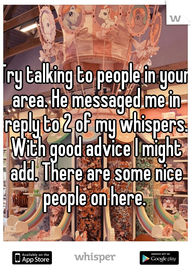 Try talking to people in your area. He messaged me in reply to 2 of my whispers. With good advice I might add. There are some nice people on here. 