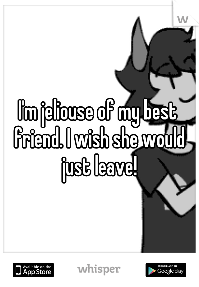 I'm jeliouse of my best friend. I wish she would just leave!