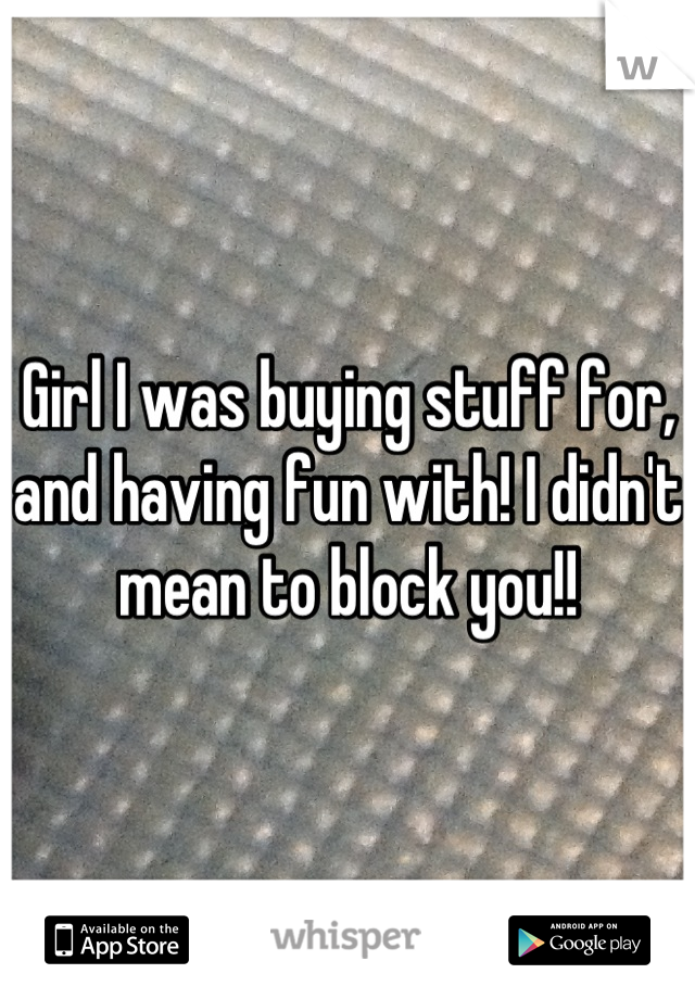 Girl I was buying stuff for, and having fun with! I didn't mean to block you!!