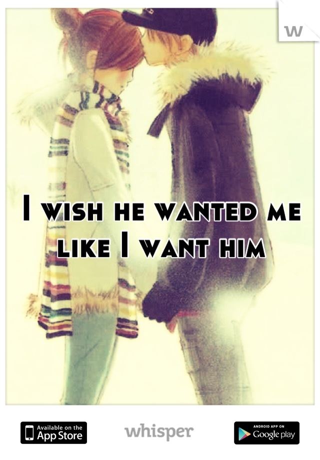 I wish he wanted me like I want him