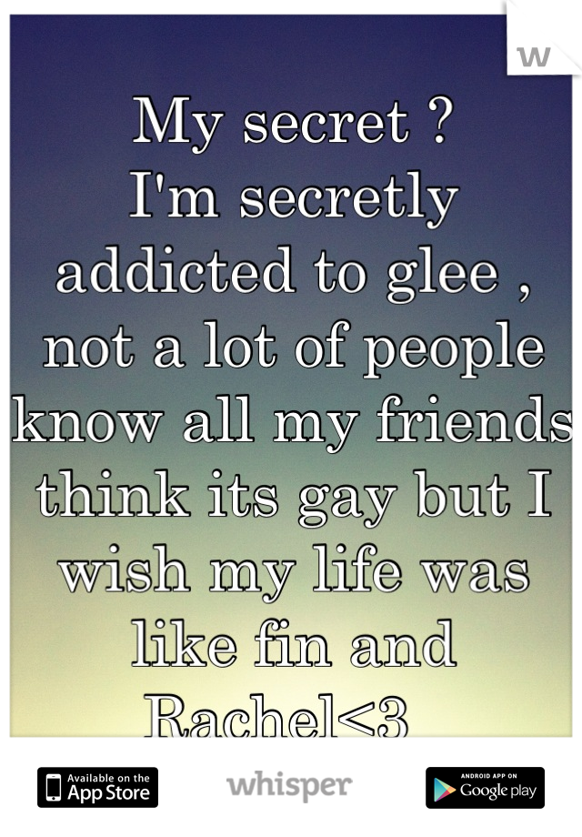 My secret ?
I'm secretly addicted to glee , not a lot of people know all my friends think its gay but I wish my life was like fin and Rachel<3  