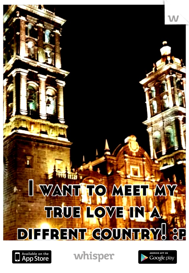 I want to meet my true love in a diffrent country! :p