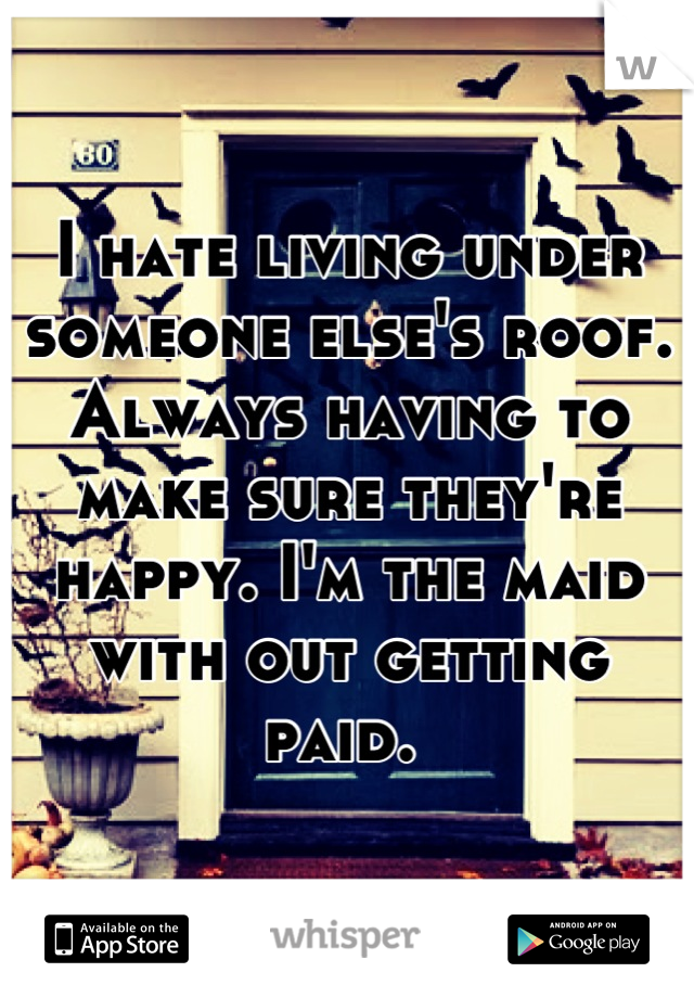 I hate living under someone else's roof. Always having to make sure they're happy. I'm the maid with out getting paid. 
