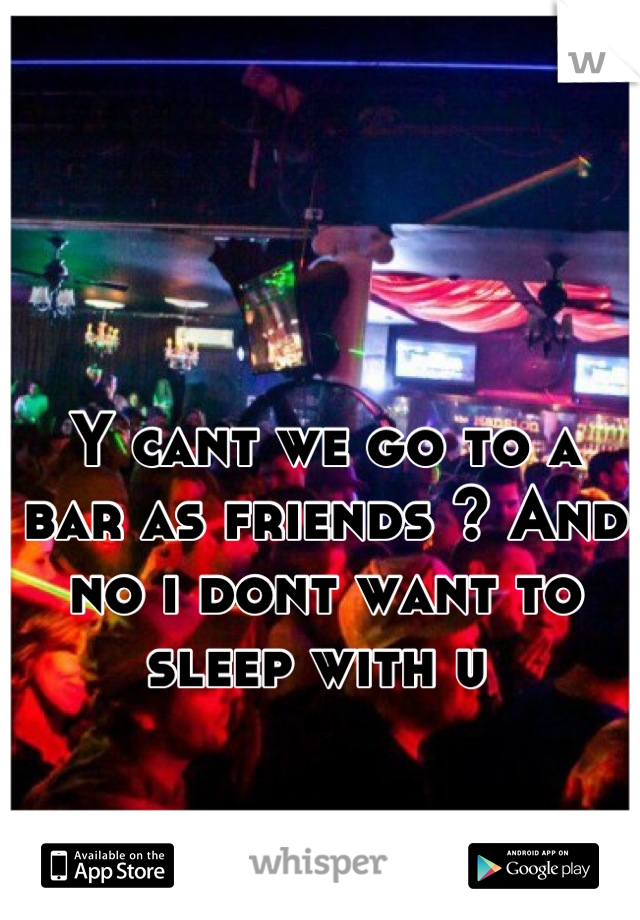 Y cant we go to a bar as friends ? And no i dont want to sleep with u 