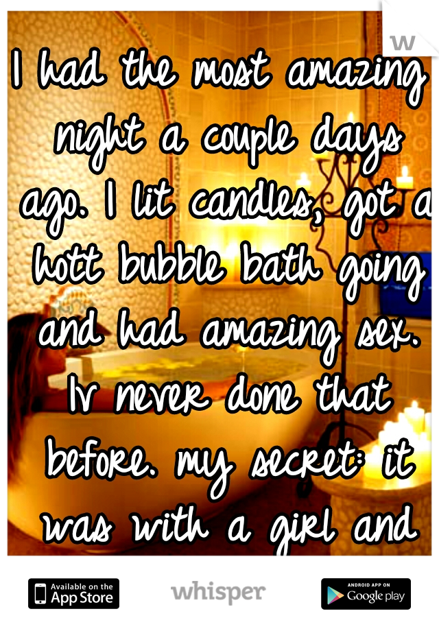 I had the most amazing night a couple days ago. I lit candles, got a hott bubble bath going and had amazing sex. Iv never done that before. my secret: it was with a girl and it was so hott