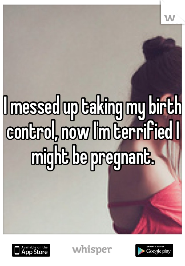 I messed up taking my birth control, now I'm terrified I might be pregnant.