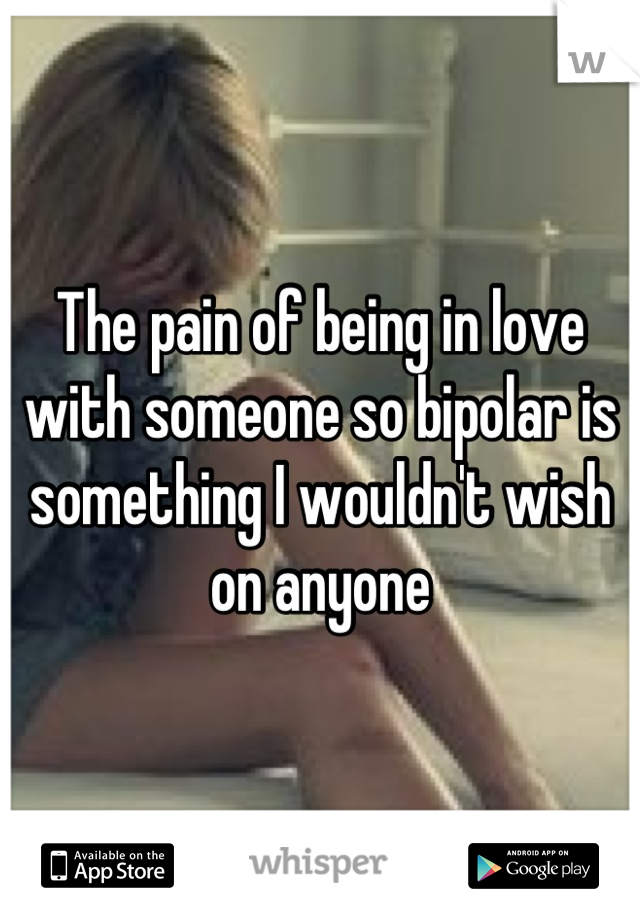 The pain of being in love with someone so bipolar is something I wouldn't wish on anyone