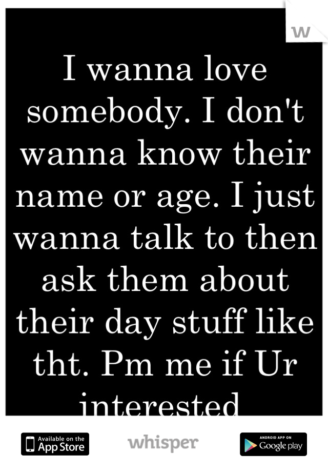 I wanna love somebody. I don't wanna know their name or age. I just wanna talk to then ask them about their day stuff like tht. Pm me if Ur interested 