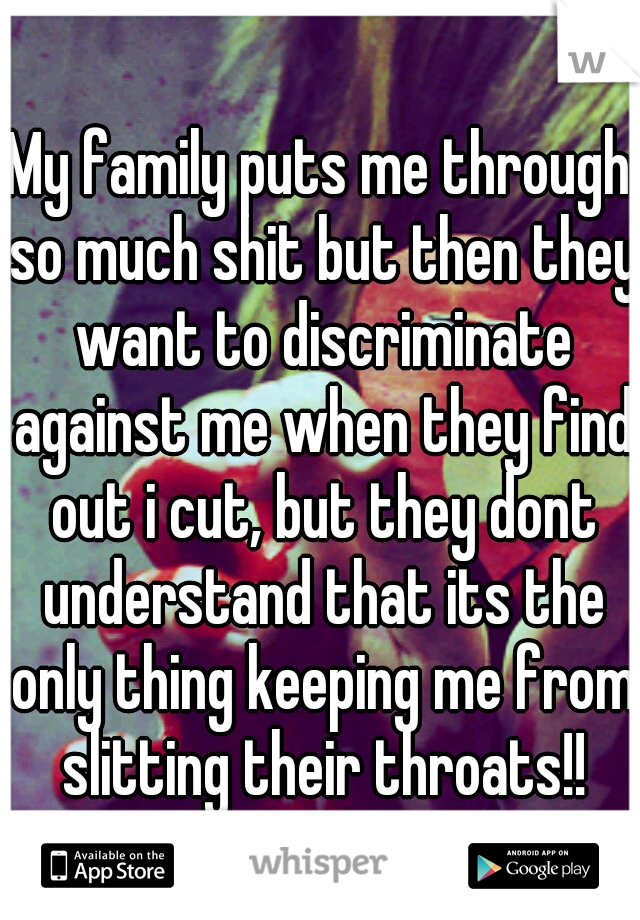 My family puts me through so much shit but then they want to discriminate against me when they find out i cut, but they dont understand that its the only thing keeping me from slitting their throats!!