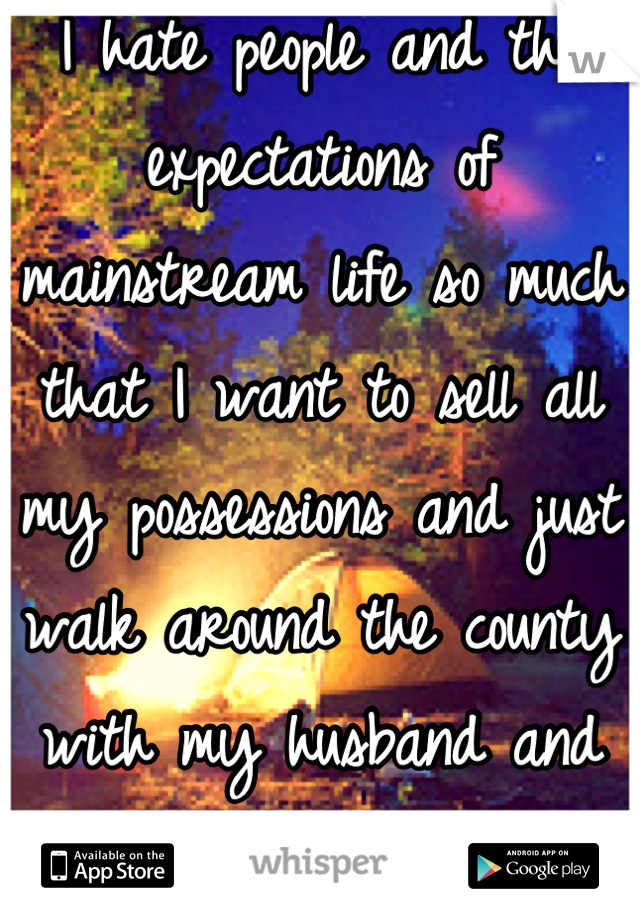 I hate people and the expectations of mainstream life so much that I want to sell all my possessions and just walk around the county with my husband and dog for a while. 