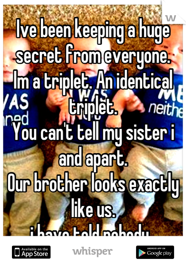 Ive been keeping a huge secret from everyone.
Im a triplet. An identical triplet. 
You can't tell my sister i and apart. 
Our brother looks exactly like us.
i have told nobody. 