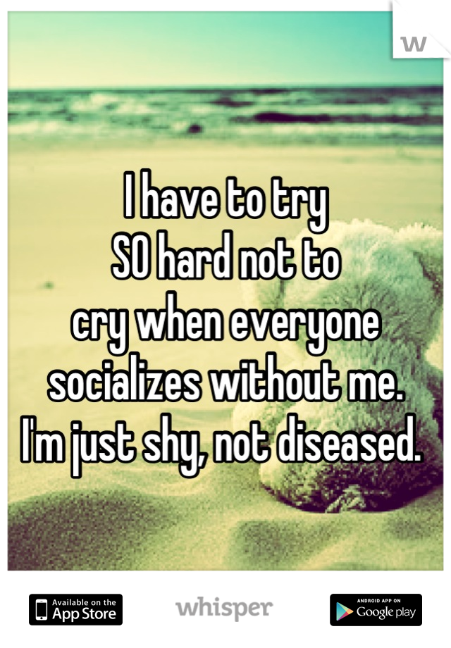 I have to try 
SO hard not to 
cry when everyone 
socializes without me. 
I'm just shy, not diseased. 