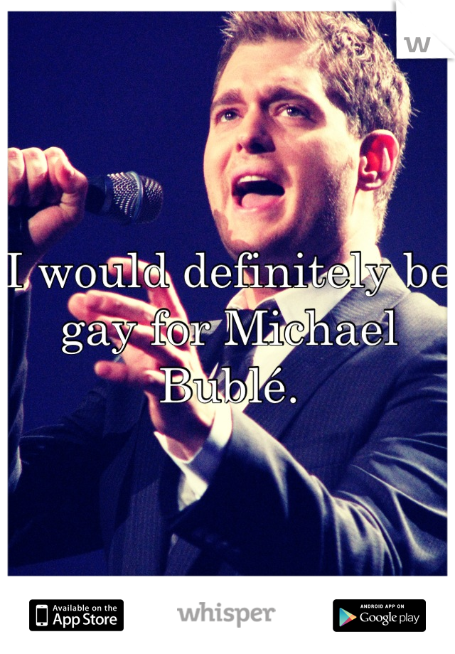 I would definitely be gay for Michael Bublé.