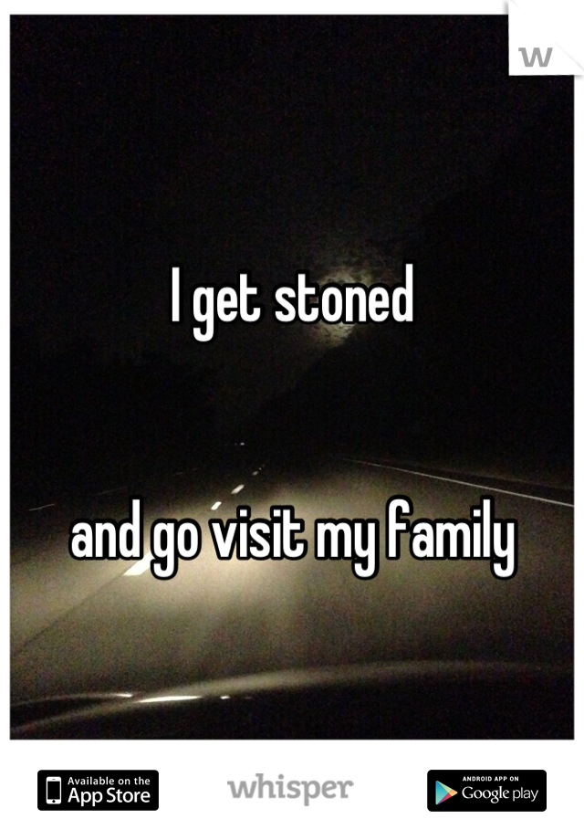 I get stoned 


and go visit my family