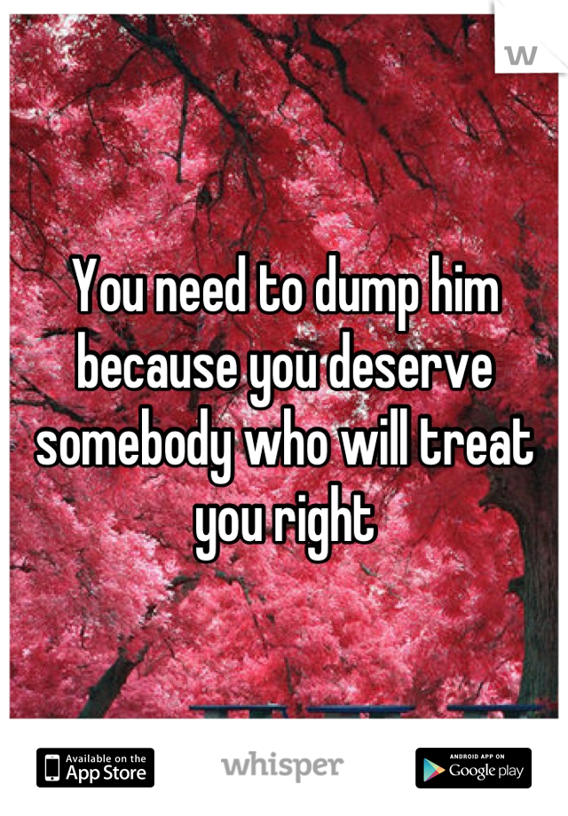 You need to dump him because you deserve somebody who will treat you right