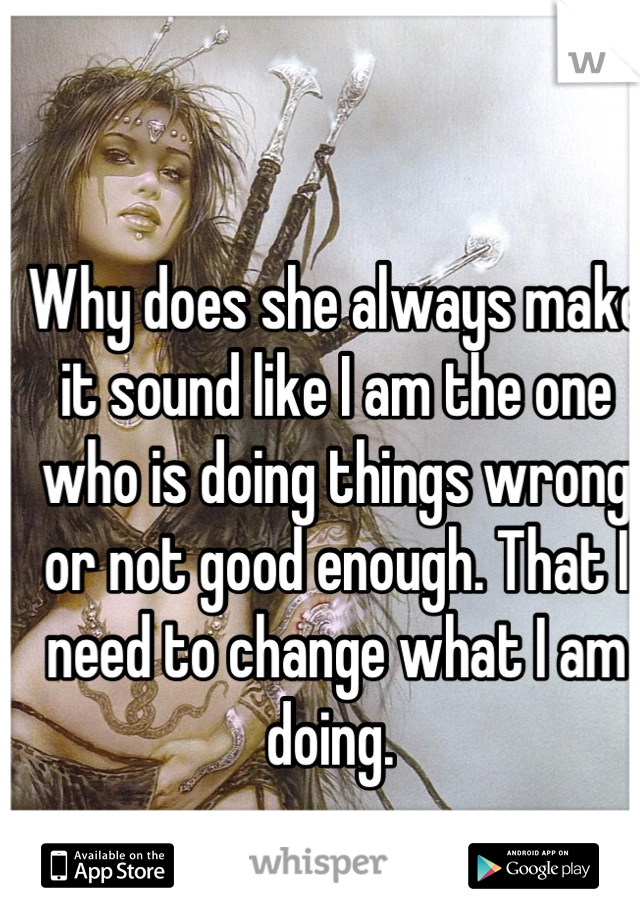 Why does she always make it sound like I am the one who is doing things wrong or not good enough. That I need to change what I am doing. 