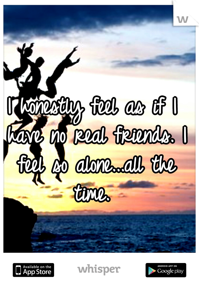 I honestly feel as if I have no real friends. I feel so alone...all the time. 