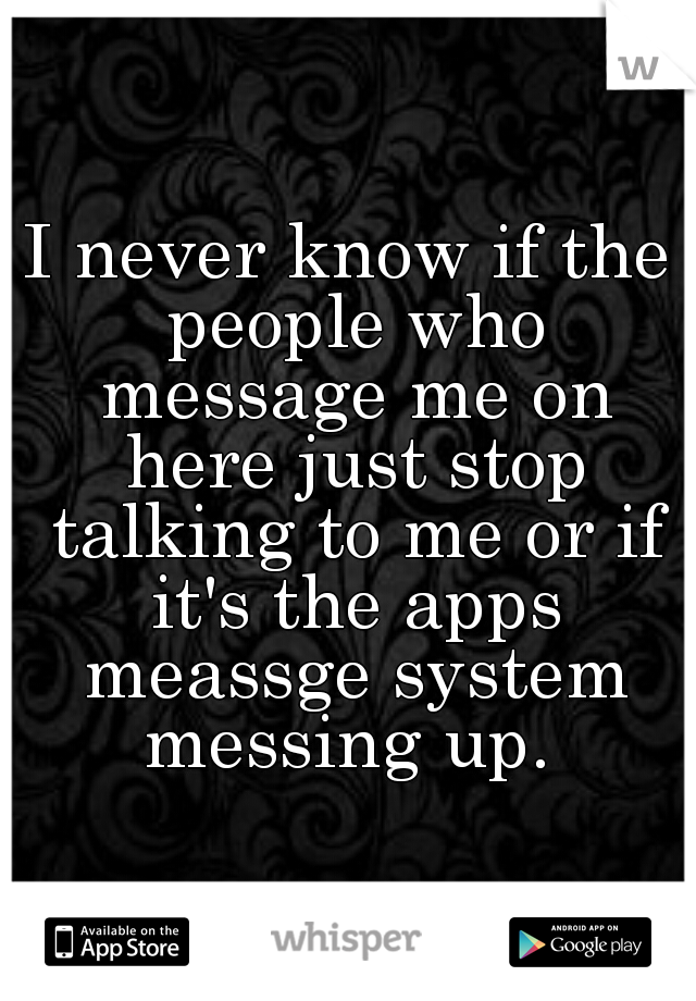 I never know if the people who message me on here just stop talking to me or if it's the apps meassge system messing up. 
