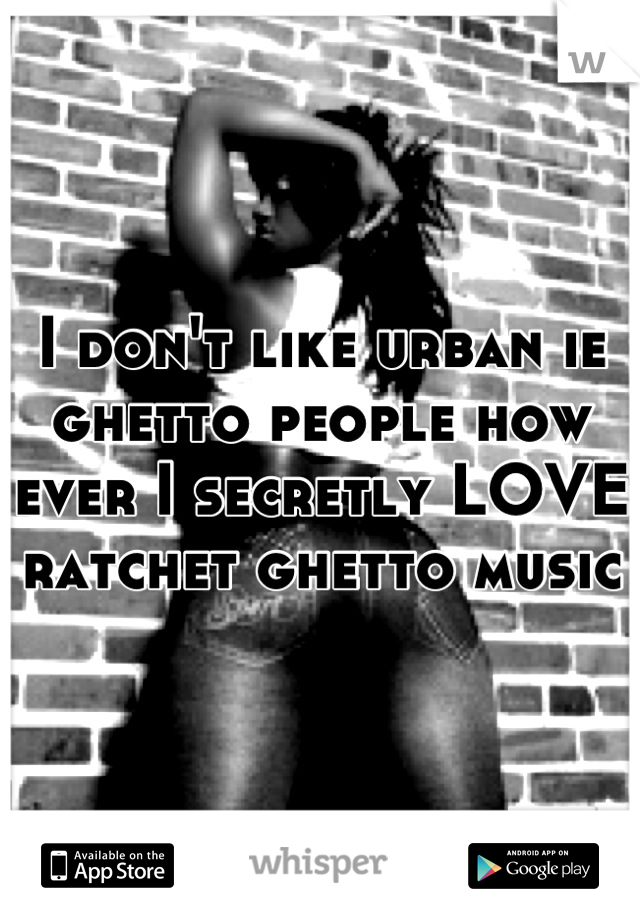 I don't like urban ie ghetto people how ever I secretly LOVE ratchet ghetto music