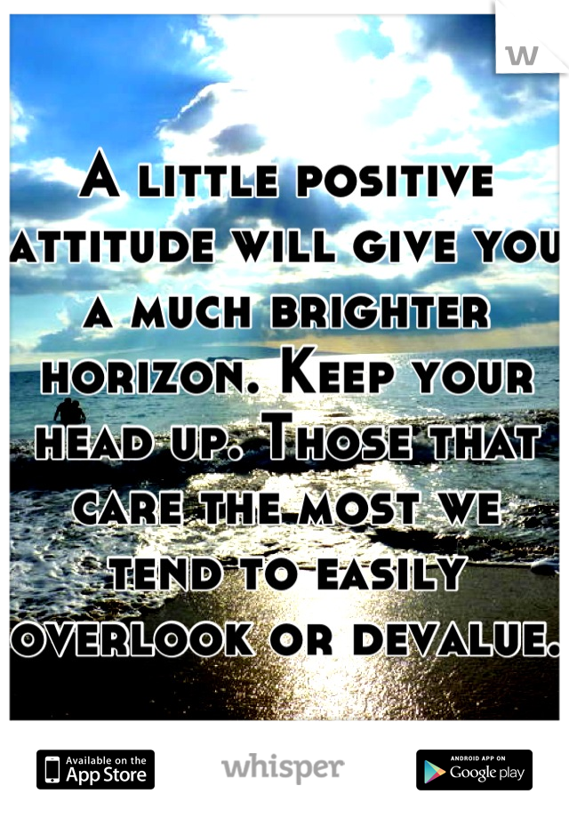 A little positive attitude will give you a much brighter horizon. Keep your head up. Those that care the most we tend to easily overlook or devalue.  