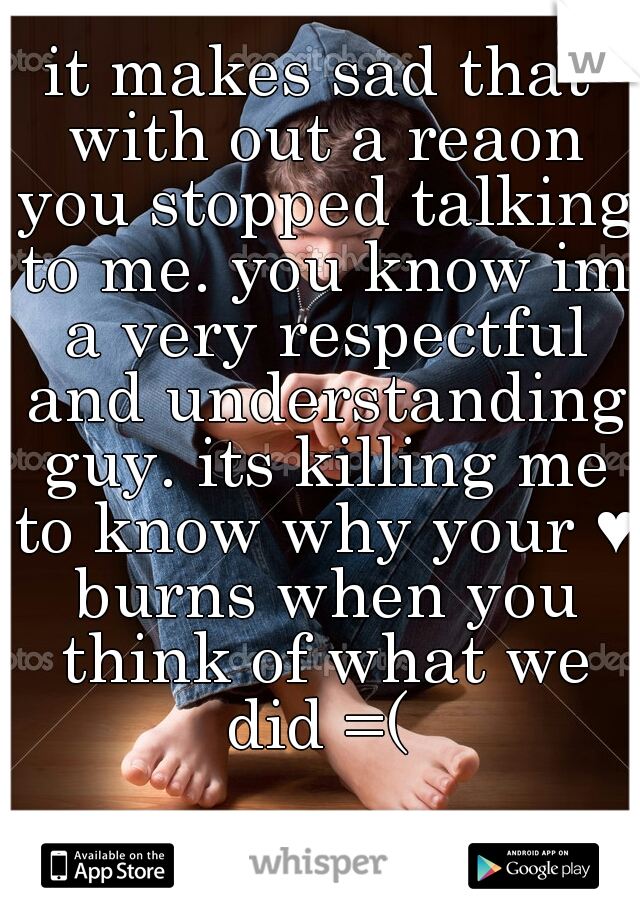 it makes sad that with out a reaon you stopped talking to me. you know im a very respectful and understanding guy. its killing me to know why your ♥ burns when you think of what we did =( 