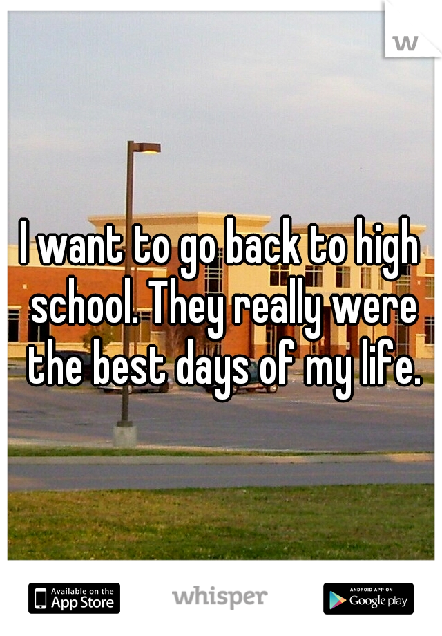 I want to go back to high school. They really were the best days of my life.