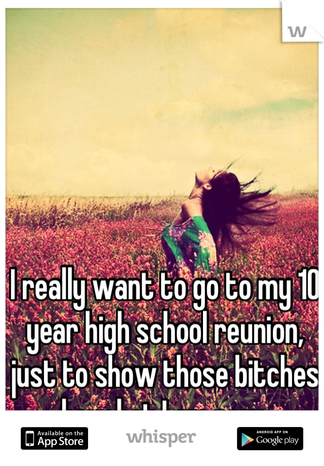 I really want to go to my 10 year high school reunion, just to show those bitches how hot I am now 