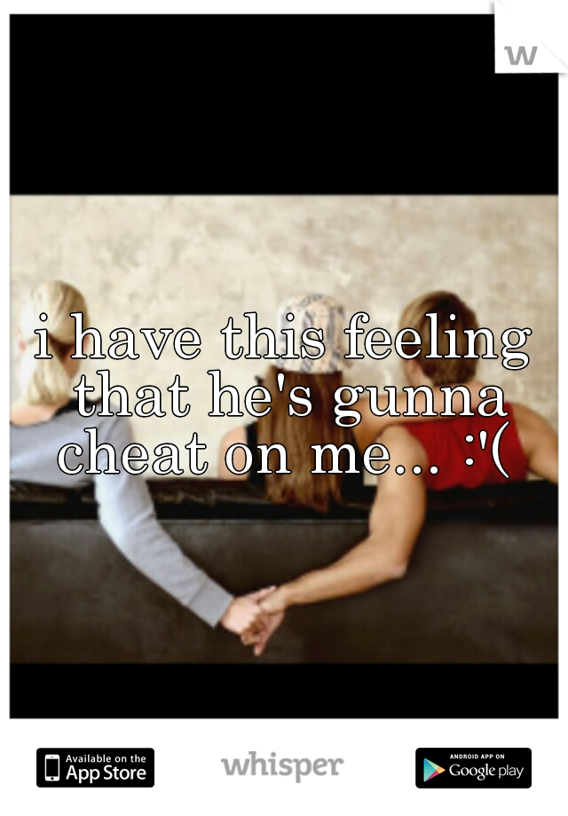 i have this feeling that he's gunna cheat on me... :'( 