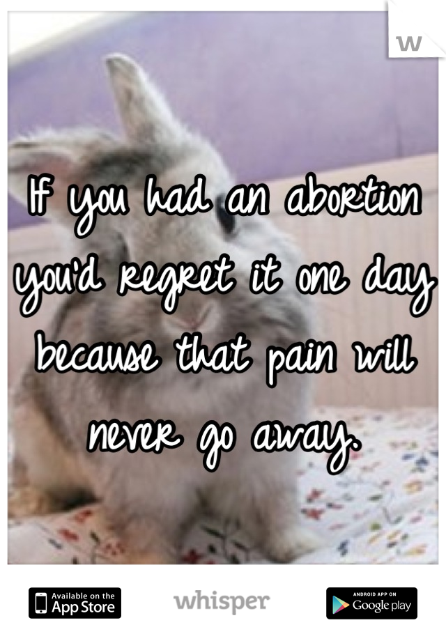 If you had an abortion you'd regret it one day because that pain will never go away.