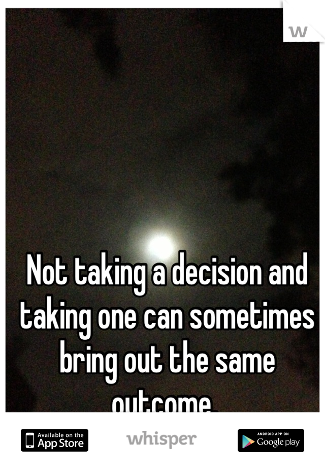 Not taking a decision and taking one can sometimes bring out the same outcome. 