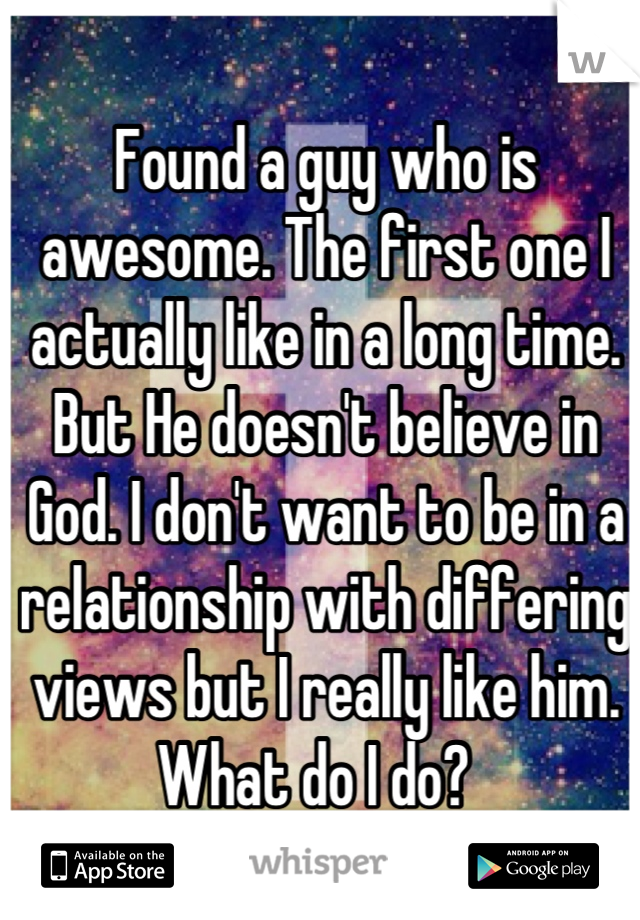 Found a guy who is awesome. The first one I actually like in a long time. But He doesn't believe in God. I don't want to be in a relationship with differing views but I really like him. What do I do?  