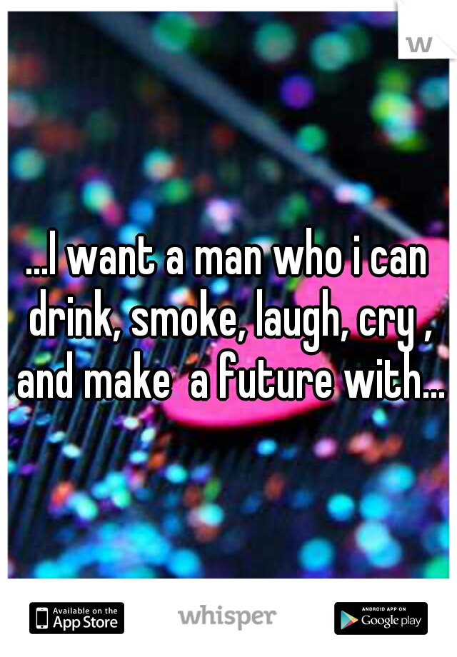 ...I want a man who i can drink, smoke, laugh, cry , and make  a future with...