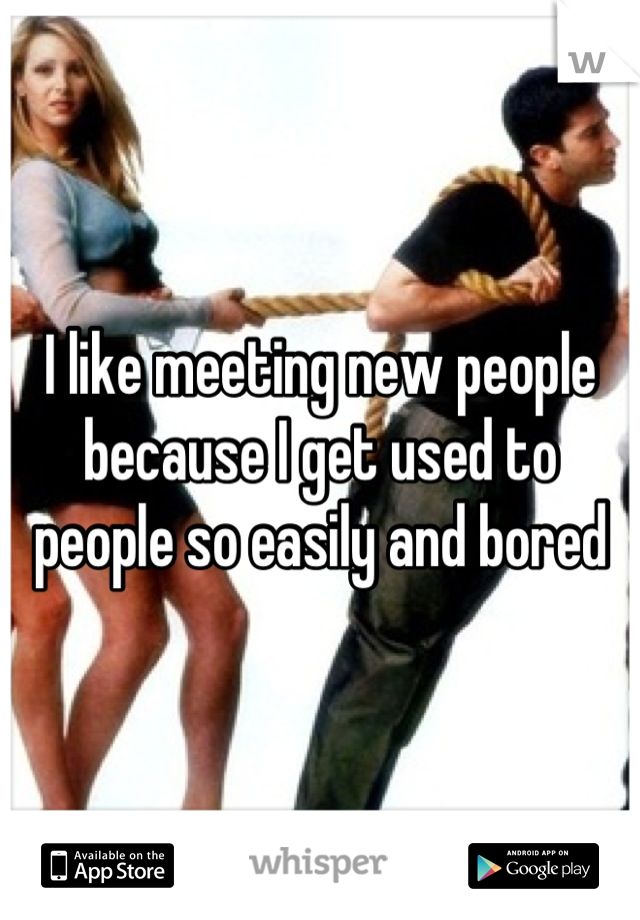 I like meeting new people because I get used to people so easily and bored