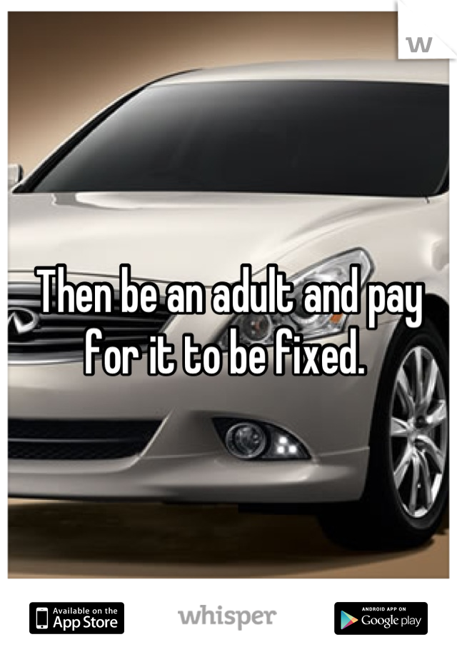 Then be an adult and pay for it to be fixed. 