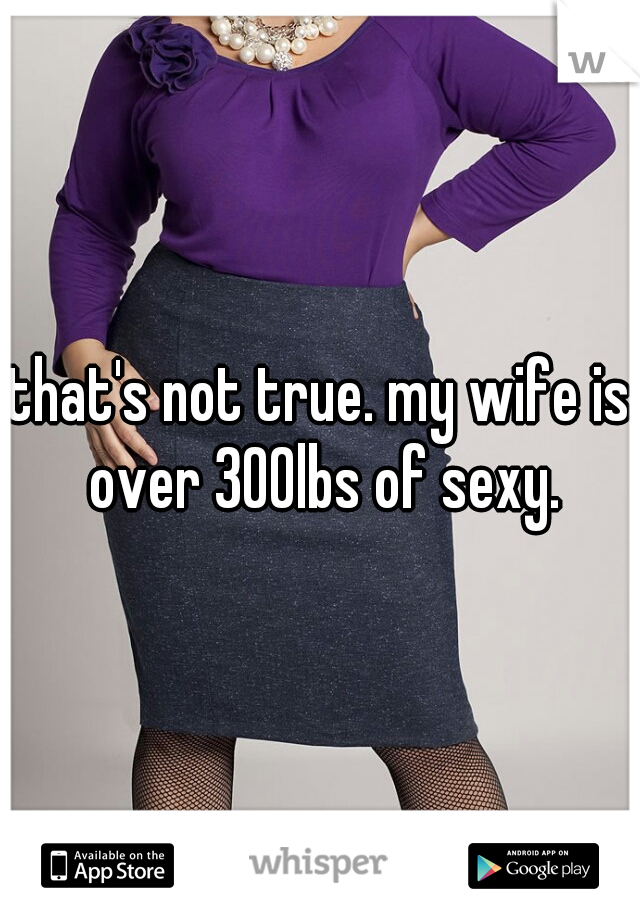 that's not true. my wife is over 300lbs of sexy.