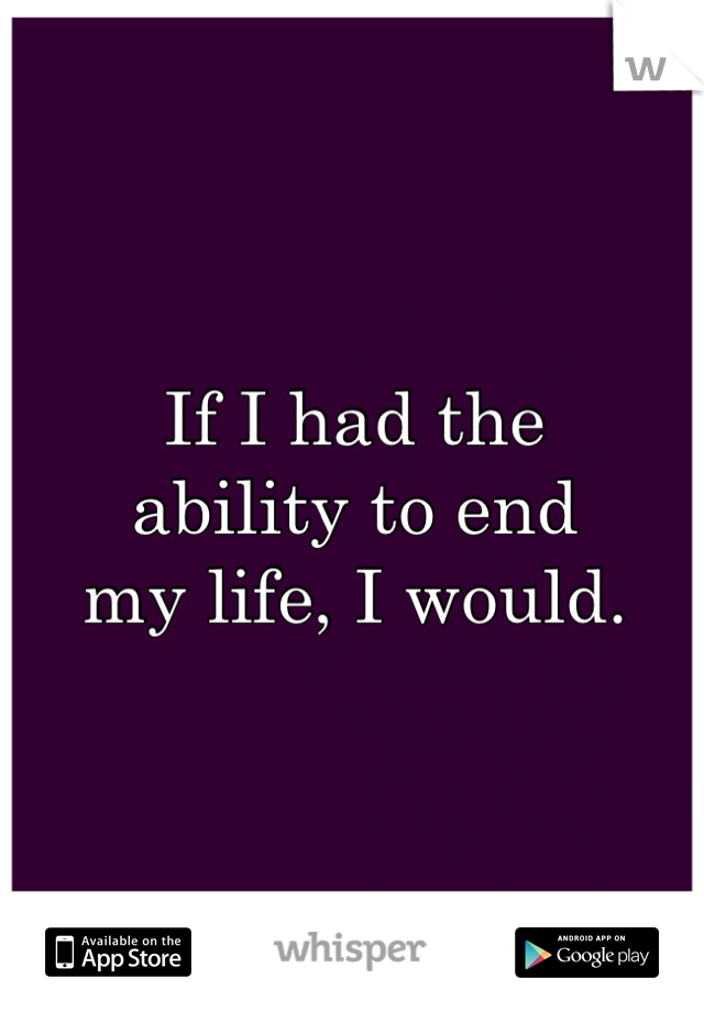 If I had the 
ability to end 
my life, I would.