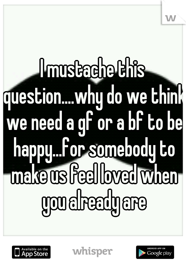 I mustache this question....why do we think we need a gf or a bf to be happy...for somebody to make us feel loved when you already are