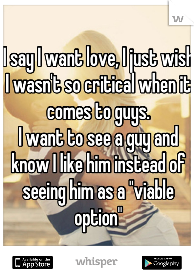 I say I want love, I just wish I wasn't so critical when it comes to guys. 
I want to see a guy and know I like him instead of seeing him as a "viable option"