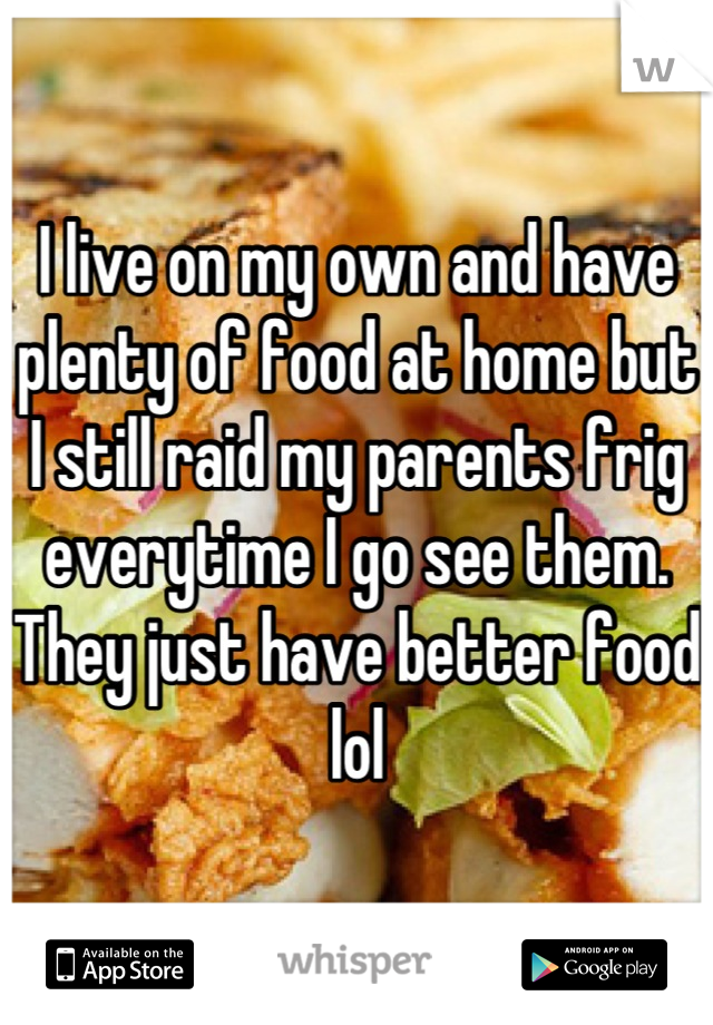 I live on my own and have plenty of food at home but I still raid my parents frig everytime I go see them. They just have better food lol
