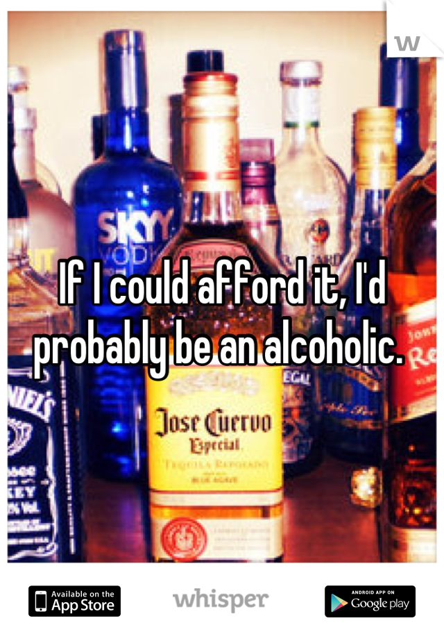 If I could afford it, I'd probably be an alcoholic. 