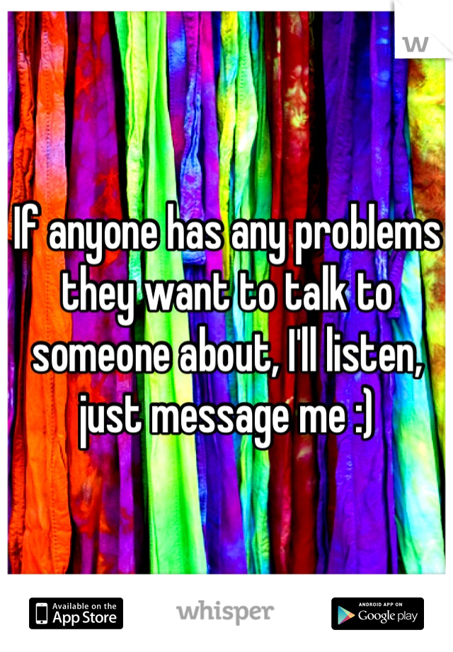 If anyone has any problems they want to talk to someone about, I'll listen, just message me :)