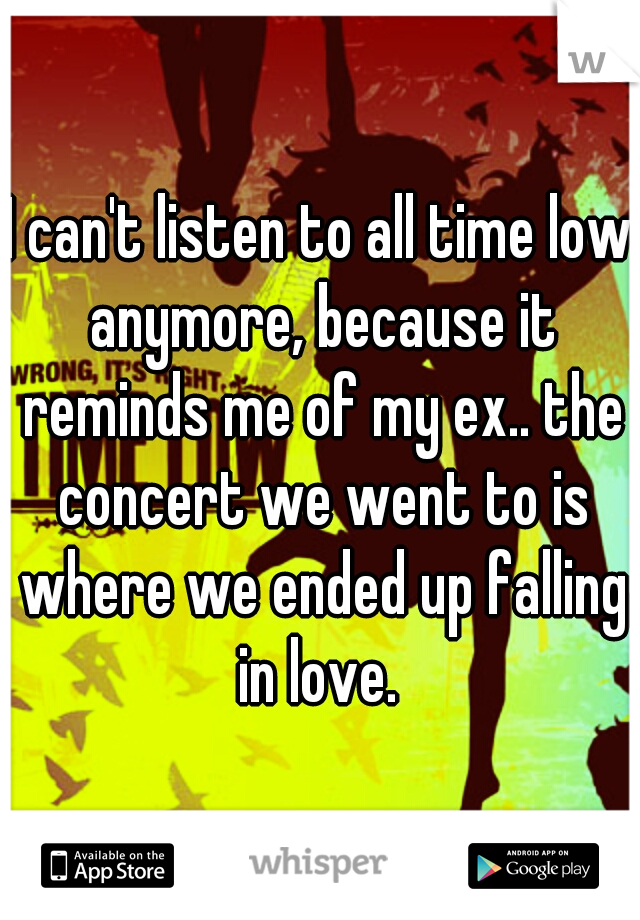 I can't listen to all time low anymore, because it reminds me of my ex.. the concert we went to is where we ended up falling in love. 