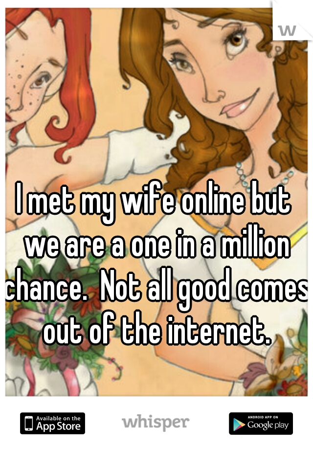 I met my wife online but we are a one in a million chance.  Not all good comes out of the internet.
