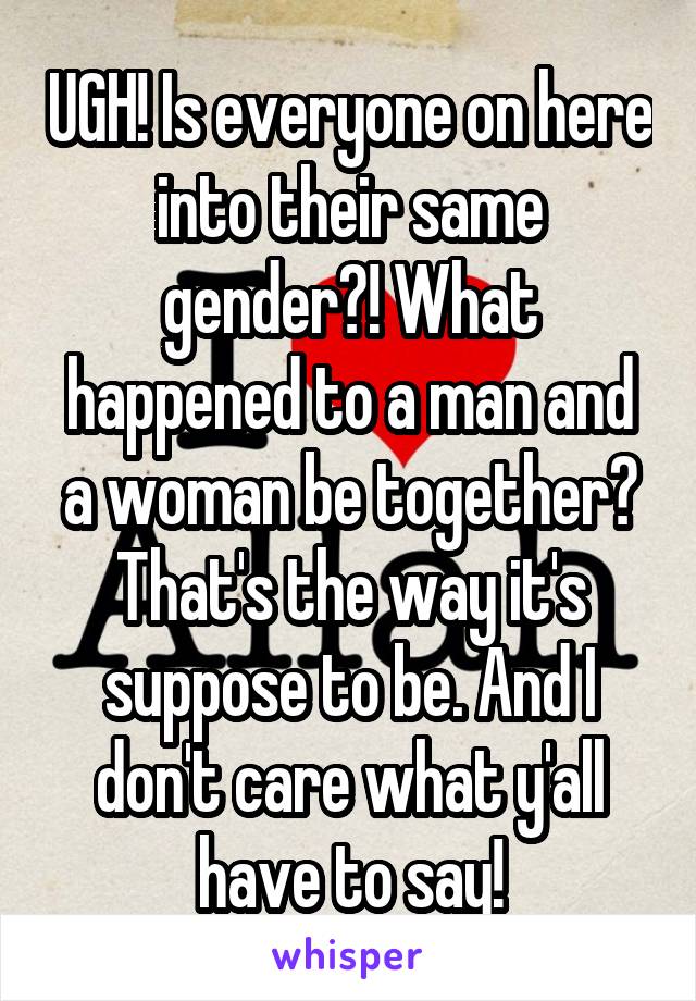 UGH! Is everyone on here into their same gender?! What happened to a man and a woman be together? That's the way it's suppose to be. And I don't care what y'all have to say!