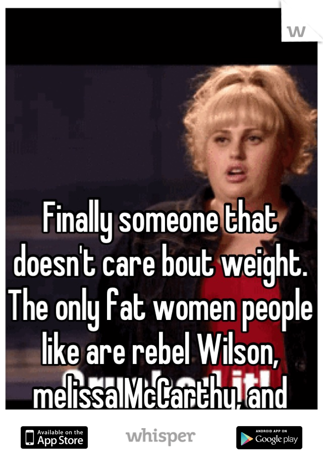 Finally someone that doesn't care bout weight. The only fat women people like are rebel Wilson, melissa McCarthy, and Adele.
