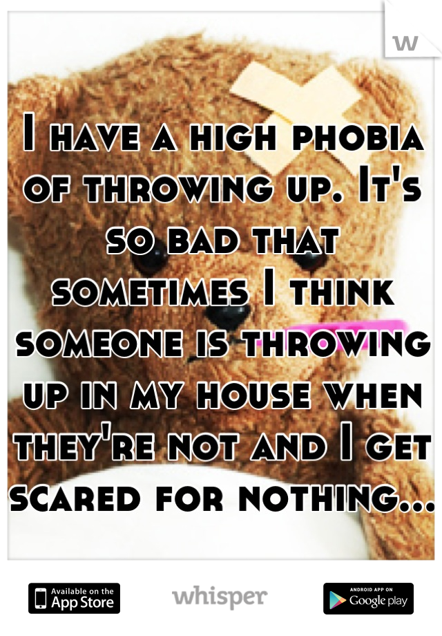I have a high phobia of throwing up. It's so bad that sometimes I think someone is throwing up in my house when they're not and I get scared for nothing...