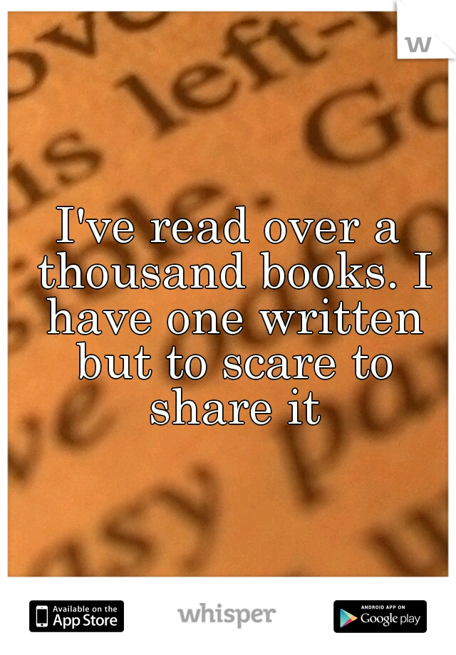 I've read over a thousand books. I have one written but to scare to share it